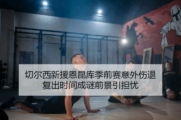 切尔西新援恩昆库季前赛意外伤退 复出时间成谜前景引担忧